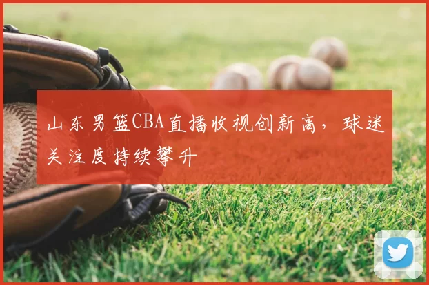 山东男篮CBA直播收视创新高，球迷关注度持续攀升
