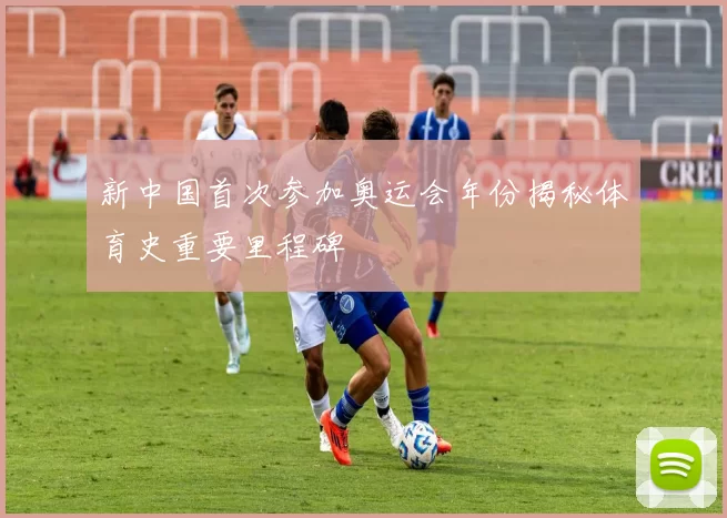 新中国首次参加奥运会年份揭秘体育史重要里程碑