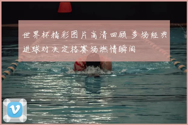 世界杯精彩图片高清回顾 多场经典进球对决定格赛场燃情瞬间